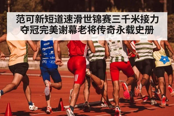 范可新短道速滑世锦赛三千米接力夺冠完美谢幕老将传奇永载史册